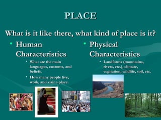 PPLLAACCEE 
WWhhaatt iiss iitt lliikkee tthheerree,, wwhhaatt kkiinndd ooff ppllaaccee iiss iitt?? 
• HHuummaann 
CChhaarraacctteerriissttiiccss 
• WWhhaatt aarree tthhee mmaaiinn 
llaanngguuaaggeess,, ccuussttoommss,, aanndd 
bbeelliieeffss.. 
• HHooww mmaannyy ppeeooppllee lliivvee,, 
wwoorrkk,, aanndd vviissiitt aa ppllaaccee.. 
• PPhhyyssiiccaall 
CChhaarraacctteerriissttiiccss 
• LLaannddffoorrmmss ((mmoouunnttaaiinnss,, 
rriivveerrss,, eettcc..)),, cclliimmaattee,, 
vveeggiittaattiioonn,, wwiillddlliiffee,, ssooiill,, eettcc.. 
 