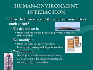 HHUUMMAANN--EENNVVIIRROONNMMEENNTT 
IINNTTEERRAACCTTIIOONN 
• HHooww ddoo hhuummaannss aanndd tthhee eennvviirroonnmmeenntt aaffffeecctt 
eeaacchh ootthheerr?? 
– WWee ddeeppeenndd oonn iitt.. 
• PPeeooppllee ddeeppeenndd oonn tthhee TTeennnneesssseeee RRiivveerr ffoorr wwaatteerr aanndd 
ttrraannssppoorrttaattiioonn.. 
– WWee mmooddiiffyy iitt.. 
• PPeeooppllee mmooddiiffyy oouurr eennvviirroonnmmeenntt bbyy 
hheeaattiinngg aanndd ccoooolliinngg bbuuiillddiinnggss ffoorr ccoommffoorrtt.. 
– WWee aaddaapptt ttoo iitt.. 
• WWee aaddaapptt ttoo tthhee eennvviirroonnmmeenntt bbyy wweeaarriinngg 
ccllootthhiinngg ssuuiittaabbllee ffoorr ssuummmmeerr ((sshhoorrttss)) aanndd 
wwiinntteerr ((ccooaattss)),, rraaiinn aanndd sshhiinnee.. 
 