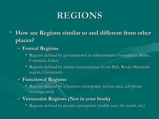 RREEGGIIOONNSS 
• HHooww aarree RReeggiioonnss ssiimmiillaarr ttoo aanndd ddiiffffeerreenntt ffrroomm ootthheerr 
ppllaacceess?? 
– FFoorrmmaall RReeggiioonnss 
• RReeggiioonnss ddeeffiinneedd bbyy ggoovveerrnnmmeennttaall oorr aaddmmiinniissttrraattiivvee bboouunnddaarriieess ((SSttaatteess,, 
CCoouunnttrriieess,, CCiittiieess)) 
• RReeggiioonnss ddeeffiinneedd bbyy ssiimmiillaarr cchhaarraacctteerriissttiiccss ((CCoorrnn BBeelltt,, RRoocckkyy MMoouunnttaaiinn 
rreeggiioonn,, CChhiinnaattoowwnn)).. 
– FFuunnccttiioonnaall RReeggiioonnss 
• RReeggiioonnss ddeeffiinneedd bbyy aa ffuunnccttiioonn ((nneewwssppaappeerr sseerrvviiccee aarreeaa,, cceellll pphhoonnee 
ccoovveerraaggee aarreeaa)).. 
– VVeerrnnaaccuullaarr RReeggiioonnss ((NNoott iinn yyoouurr bbooookk)) 
• RReeggiioonnss ddeeffiinneedd bbyy ppeeoopplleess ppeerrcceeppttiioonn ((mmiiddddllee eeaasstt,, tthhee ssoouutthh,, eettcc..)) 
 