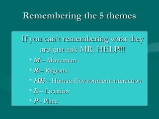 RReemmeemmbbeerriinngg tthhee 55 tthheemmeess 
• IIff yyoouu ccaann’’tt rreemmeemmbbeerriinngg wwhhaatt tthheeyy 
aarree jjuusstt aasskk MMRR.. HHEELLPP!!!!!! 
•MM –– MMoovveemmeenntt 
•RR –– RReeggiioonnss 
•HHEE –– HHuummaann EEnnvviirroonnmmeenntt iinntteerraaccttiioonn 
•LL –– LLooccaattiioonn 
•PP -- PPllaaccee 
 