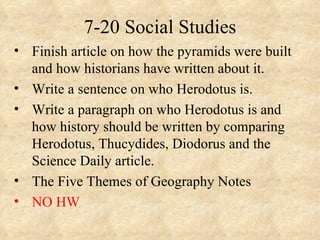 7-20 Social Studies
• Finish article on how the pyramids were built
  and how historians have written about it.
• Write a sentence on who Herodotus is.
• Write a paragraph on who Herodotus is and
  how history should be written by comparing
  Herodotus, Thucydides, Diodorus and the
  Science Daily article.
• The Five Themes of Geography Notes
• NO HW
 