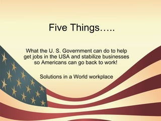 Five Things….. What the U. S. Government can do to help get jobs in the USA and stabilize businesses so Americans can go back to work!  Solutions in a World workplace 