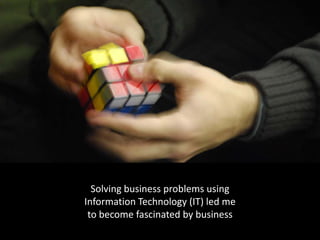 Solving business problems using 
Information Technology (IT) led me 
 to become fascinated by business
 
