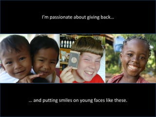 I’m passionate about giving back…




… and putting smiles on young faces like these.
 