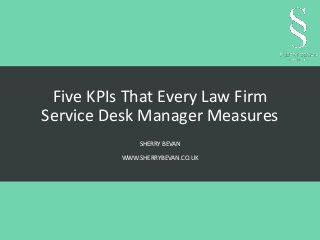 Five KPIs That Every Law Firm 
Service Desk Manager Measures 
SHERRY BEVAN 
WWW.SHERRYBEVAN.CO.UK 
 