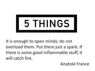 It is enough to open minds; do not
overload them. Put there just a spark. If
there is some good inflammable stuff, it
will catch fire.
                            Anatole France
 