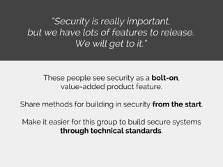 “Security is really important,
but we have lots of features to release.
We will get to it.”
These people see security as a bolt-on,
value-added product feature.
Share methods for building in security from the start.
Make it easier for this group to build secure systems
through technical standards.
 