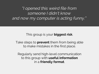 “I opened this weird file from
someone I didn’t know
and now my computer is acting funny.”
This group is your biggest risk.
Take steps to prevent them from being able
to make mistakes in the first place.
Regularly send high-level communication
to this group with useful information
in a friendly format.
 