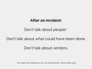 After an incident:
Don’t talk about people*.
Don’t talk about what could have been done.
Don’t talk about vendors.
* No matter how delicate you are, you will eventually “call the baby ugly”.
 