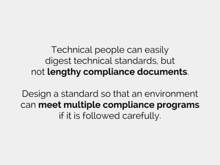 Technical people can easily
digest technical standards, but
not lengthy compliance documents.
Design a standard so that an environment
can meet multiple compliance programs
if it is followed carefully.
 