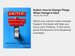 Switch: How to Change Things
When Change is Hard
Chip & Dan Heath
When you want to make change
happen, this book will help you
focus your thinking. It has some
great frameworks and situational
examples.
 
