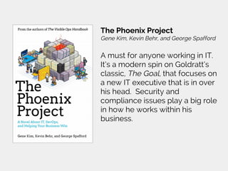 The Phoenix Project
Gene Kim, Kevin Behr, and George Spafford
A must for anyone working in IT.
It’s a modern spin on Goldratt’s
classic, The Goal, that focuses on
a new IT executive that is in over
his head. Security and
compliance issues play a big role
in how he works within his
business.
 