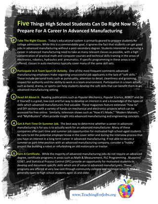 Five Things High School Students Can Do Right Now To
Prepare For A Career In Advanced Manufacturing
Take The Right Classes. Today’s educational system is primarily geared to prepare students for
college admissions. While this is a commendable goal, it ignores the fact that students can get good
jobs in advanced manufacturing without a post-secondary degree. Students interested in pursuing a
career in advanced manufacturing need to take as many relevant classes as possible, with a high
concentration of practical math and computer courses and technical skills training in the areas of
electronics, robotics, hydraulics and pneumatics. If specific programming in these areas is not
offered, classes in auto mechanics typically cover many of the same skill sets.
Participate In A Team Sport Or Activity. One of the most frequent comments advanced
manufacturing employers make regarding unsuccessful job applicants is the lack of “soft skills.”
These include personal traits such as punctuality, attention to detail, cleanliness and grooming,
respect for authority and the ability to work in a team environment. Participation in a team activity
such as band, drama, or sports can help students develop the soft skills that can benefit them in an
advanced manufacturing setting.
Read All About It. Reading publications such as Popular Mechanics, Popular Science, ROBOT and Do
It Yourself is a great, low-cost and fun way to develop an interest in and a knowledge of the types of
skills which advanced manufacturers find valuable. These magazines feature extensive “how-to”
and DIY sections with a variety of hands-on mechanical and electronics projects which can be
accessed for free online. Similarly, television shows such as “How It’s Made,” “Modern Marvels,”
and “MythBusters” often provide insight into advanced manufacturing and engineering concepts.
Get A Part-Time Or Summer Job. The best way to determine whether a career in advanced
manufacturing is for you is to actually work for an advanced manufacturer. Many of these
companies offer part-time and summer job opportunities for motivated high school-aged students.
Be sure to let the potential employer know in the cover letter and during the interview process that
you have an interest in a long-term career in advanced manufacturing. If not able to secure a
summer or part-time position with an advanced manufacturing company, consider a “hobby”
project like building a robot or refurbishing an old motorcycle or tractor.
Earn A Certificate. While the majority of advanced manufacturing jobs do not require an advanced
degree, certificate programs in areas such as Math & Measurement, PLC Programming , Blueprint/
GD&T, and Statistical Process Control (SPC) provide an opportunity for motivated students to
develop and document specific skills which are of value to advanced manufacturers. These
programs are offered at very low cost through community colleges and technical schools, and are
generally open to high school students aged 16 and older.
www.TeachingForJobs.org
1
2
3
4
5
 