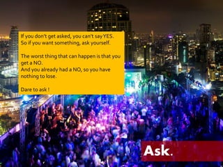 Ask. 
If you don’t get asked, you can’t say YES. 
So if you want something, ask yourself. 
The worst thing that can happen is that you 
get a NO. 
And you already had a NO, so you have 
nothing to lose. 
Dare to ask ! 
 