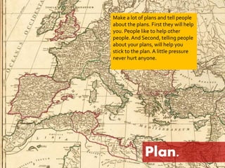 Make a lot of plans and tell people 
about the plans. First they will help 
you. People like to help other 
people. And Second, telling people 
about your plans, will help you 
stick to the plan. A little pressure 
never hurt anyone. 
Plan. 
 
