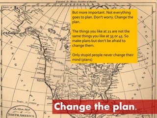 But more important. Not everything 
goes to plan. Don’t worry. Change the 
plan. 
The things you like at 21 are not the 
same things you like at 35 or 45. So 
make plans but don’t be afraid to 
change them. 
Only stupid people never change their 
mind (plans) 
Change the plan. 
 