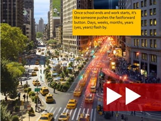 Once school ends and work starts, it’s 
like someone pushes the fastforward 
button. Days, weeks, months, years 
(yes, years) flash by. 
 
 