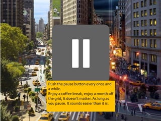 Push the pause button every once and 
a while. 
Enjoy a coffee break, enjoy a month off 
the grid, It doesn’t matter. As long as 
you pause. It sounds easier than it is. 
 