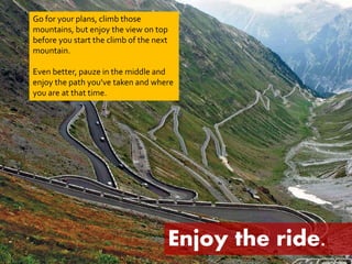 Go for your plans, climb those 
mountains, but enjoy the view on top 
before you start the climb of the next 
mountain. 
Even better, pauze in the middle and 
enjoy the path you’ve taken and where 
you are at that time. 
Enjoy the ride. 
 