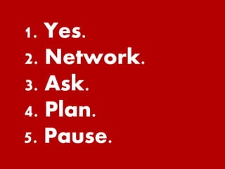 1. Yes. 
2. Network. 
3. Ask. 
4. Plan. 
5. Pause. 
 
