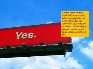Say Yes more. At least 
think before you say No. 
When you graduate you 
don’t know what you 
wanne do. Say Yes to lots 
of things. The more things 
you do, the more you’ll 
know what you want and 
like. 
 