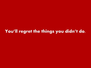 You’ll regret the things you didn’t do. 
 