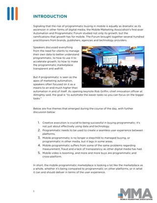 1
INTRODUCTION
Signaling that the rise of programmatic buying in mobile is equally as dramatic as its
ascension in other forms of digital media, the Mobile Marketing Association’s first-ever
Automation and Programmatic Forum studied not only its growth, but the
ramifications that growth has for mobile. The Forum brought together several hundred
practitioners from brands, publishers, agencies and technology providers.
Speakers discussed everything
from the need for clients to manage
their own data to better understand
programmatic, to how to use it to
accelerate growth, to how to make
the programmatic marketplace
transparent and well-lit.
But if programmatic is seen as the
apex of marketing automation,
speakers often focused on it as a
means to an end much higher than
automation in and of itself. As opening keynote Rob Griffin, chief innovation officer at
Almighty said, the goal is “to automate the easier tasks so you can focus on the bigger
tasks.”
Below are five themes that emerged during the course of the day, with further
discussion below:
1. Creative execution is crucial to being successful in buying programmatic; it’s
not just about effectively using data and technology.
2. Programmatic needs to be used to create a seamless user experience between
platforms.
3. Mobile programmatic is no longer a stepchild to managed buying, or
programmatic in other media, but it lags in some areas.
4. Mobile programmatic suffers from some of the same problems regarding
measurement, fraud and a lack of transparency as other digital media has had.
5. Mobile video is booming, and more and more buys are programmatic and
cross-platform.
In short, the mobile programmatic marketplace is looking a lot like the marketplace as
a whole, whether it’s being compared to programmatic on other platforms, or in what
it can and should deliver in terms of the user experience.
 