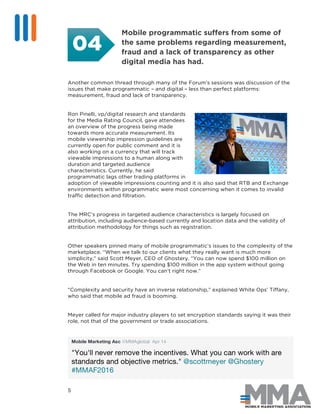 5
Mobile programmatic suffers from some of
the same problems regarding measurement,
fraud and a lack of transparency as other
digital media has had.
Another common thread through many of the Forum’s sessions was discussion of the
issues that make programmatic – and digital – less than perfect platforms:
measurement, fraud and lack of transparency.
Ron Pinelli, vp/digital research and standards
for the Media Rating Council, gave attendees
an overview of the progress being made
towards more accurate measurement. Its
mobile viewership impression guidelines are
currently open for public comment and it is
also working on a currency that will track
viewable impressions to a human along with
duration and targeted audience
characteristics. Currently, he said
programmatic lags other trading platforms in
adoption of viewable impressions counting and it is also said that RTB and Exchange
environments within programmatic were most concerning when it comes to invalid
traffic detection and filtration.
The MRC’s progress in targeted audience characteristics is largely focused on
attribution, including audience-based currently and location data and the validity of
attribution methodology for things such as registration.
Other speakers pinned many of mobile programmatic’s issues to the complexity of the
marketplace. “When we talk to our clients what they really want is much more
simplicity,” said Scott Meyer, CEO of Ghostery. “You can now spend $100 million on
the Web in ten minutes. Try spending $100 million in the app system without going
through Facebook or Google. You can’t right now.”
“Complexity and security have an inverse relationship,” explained White Ops’ Tiffany,
who said that mobile ad fraud is booming.
Meyer called for major industry players to set encryption standards saying it was their
role, not that of the government or trade associations.
Mobile Marketing Asc @MMAglobal Apr 14
"You'll never remove the incentives. What you can work with are
standards and objective metrics." @scottmeyer @Ghostery
#MMAF2016
04
 