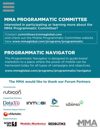 MMA PROGRAMMATIC COMMITTEE
Interested in participating or learning more about the
MMA Programmatic Committee?
PROGRAMMATIC NAVIGATOR
Contact committees@mmaglobal.com
and check out the Mobile Programmatic Committee website
here www.mmaglobal.com/programs/programmatic
The MMA would like to thank our Forum Partners
Mobile MarketerTHE NEWS LEADER IN MOBILE MARKETING, MEDIA AND COMMERCE
Presented By
Supporting Partners
Premium Report Partner
Media Partners
The Programmatic Navigator is designed to guide brand
marketers to a place where the power of mobile can be
harnessed today for all types of campaigns and objectives.
www.mmaglobal.com/programs/programmatic/navigator
 