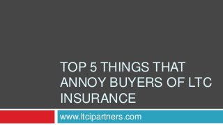 TOP 5 THINGS THAT 
ANNOY BUYERS OF LTC 
INSURANCE 
www.ltcipartners.com 
 
