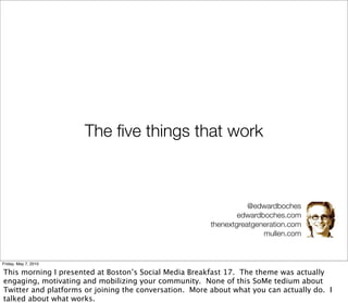 The ﬁve things that work



                                                                   @edwardboches
                                                                edwardboches.com
                                                        thenextgreatgeneration.com
                                                                       mullen.com


Friday, May 7, 2010

This morning I presented at Boston’s Social Media Breakfast 17. The theme was actually
engaging, motivating and mobilizing your community. None of this SoMe tedium about
Twitter and platforms or joining the conversation. More about what you can actually do. I
talked about what works.
 