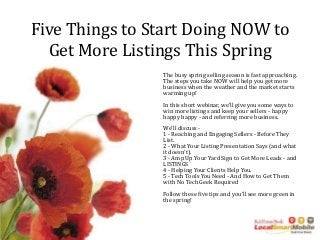 Five Things to Start Doing NOW to
Get More Listings This Spring
The busy spring selling season is fast approaching.
The steps you take NOW will help you get more
business when the weather and the market starts
warming up!
In this short webinar, we'll give you some ways to
win more listings and keep your sellers - happy
happy happy - and referring more business.
We'll discuss -
1 - Reaching and Engaging Sellers - Before They
List.
2 - What Your Listing Presentation Says (and what
it doesn't).
3 - Amp Up Your Yard Sign to Get More Leads - and
LISTINGS
4 - Helping Your Clients Help You.
5 - Tech Tools You Need - And How to Get Them
with No Tech Geek Required
Follow these five tips and you'll see more green in
the spring!
 