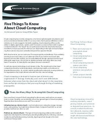 Five Things To Know
Cloud computing is beset by
evolving standards, varied
pricing models, and unknown
or disputed best practices. As
a result, market misinforma-
tion abounds, causing confu-
sion for organizations that
might otherwise benefit from
this new technology.
Five Things To Know About
Cloud Computing:
1. There are many ways to
accomplish cloud
computing.
2. Cloud computing has a
recognized value
proposition.
3. Cloud computing doesn’t
expose your data.
4. Cloud computing
solutions vary greatly in
price.
5. Certain projects benefit
from cloud computing.
An Advanced Systems Group White Paper
Cloud computing has recently emerged as a hot trend, right alongside virtualization and
service-oriented architecture (SOA). It’s so new, in fact, that its precise definition is still as
nebulous as its name suggests. Generally speaking, cloud computing offers you the
ability to deploy applications, systems, and IT resources as services that reside in a global
connected network—the“cloud.”You can pull resources from the cloud whenever you
need them, and you pay only for what you use. Depending on the type of cloud comput-
ing, these services may exist somewhere beyond the corporate firewall.
With cloud services, you can scale your IT resources quickly and endlessly. If you suddenly
need to process more data, you can add more CPUs. If you need to store more data
beyond your own disk capacity, you can pull additional storage capacity from the cloud.
After peak usage hours, you can just as quickly and easily scale down when you need
fewer IT resources. It’s basically the next phase of service-oriented IT.
As with any nascent technology, much remains in flux. The simple truth is that cloud
computing is beset by evolving standards, varied pricing models, and unknown or
disputed best practices. As a result, market misinformation abounds, causing confusion
for organizations that might otherwise benefit from this new technology.
Cloud computing is destined to become part of almost every
organization’s IT strategy. Eventually, users won’t even differentiate
between what comes from the cloud and what doesn’t. In the meantime,
here are five tips to help you find your way through the fog of marketing
propaganda.
About Cloud Computing
1 There Are Many Ways To Accomplish Cloud Computing
Even now, there’s a type of cloud computing for almost every need, and we can expect
more to come. Presently, we can identify at least four general types of cloud computing.
Together, these form what you can call“IT as a service.”
Infrastructure as a Service (IaaS)—IaaS includes servers, networks, storage, manage-
ment, and reporting. You might know Amazon Elastic Compute Cloud (E2C) as an IaaS
provider, but there are others as well.
Platform as a Service (PaaS)—This type of cloud computing addresses the needs of
application development and testing by providing building blocks, enforcing consistent
standards, and facilitating testing. Currently, App Engine from Google is the most
well-known PaaS provider.
 