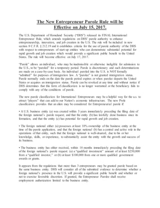 The New Entrepreneur Parole Rule will be
Effective on July 15, 2017.
The U.S. Department of Homeland Security (“DHS”) released its FINAL International
Entrepreneur Rule, which amends regulations on DHS’ parole authority to enhance
entrepreneurship, innovation, and job creation in the U.S. The rule will be included in new
section 8 C.F.R. § 212.19 and it establishes criteria for the use of parole authority of the DHS
with respect to entrepreneurs of start-up entities who can demonstrate substantial potential for
rapid growth and job creation which would provide a significant public benefit to the United
States. The rule will become effective on July 17, 2017.
“Parole” allows an individual, who may be inadmissible or otherwise ineligible for admission to
the U.S., to be “paroled” for a temporary period. Parole is discretionary and such determinations
are made on a case-by-case basis. An individual paroled into the U.S. is NOT formally
“admitted” for purposes of immigration law. A “parolee” is not granted immigration status.
Parole normally ends on the date the parole period expires or when parolee departs the United
States or acquires an immigration status. Parole can be revoked at any time and without notice if
DHS determines that this form of classification is no longer warranted or the beneficiary fails to
comply with any of the conditions of parole.
The new parole classification for International Entrepreneurs may be a helpful way for the u.s. to
attract “players” that can add to our Nation’s economic infrastructure. The new Prole
classification provides that an alien may be considered for Entrepreneurial parole if:
• A U.S. business entity (a) was created within 5 years immediately preceding the filing date of
the foreign national’s parole request; and that the entity (b) has lawfully done business since its
formation, and that the entity (c) has potential for rapid growth and job creation.
• The foreign national either (a) possesses at least 10% ownership of the business entity at the
time of the parole application, and that the foreign national (b) has a central and active role in the
operations of that entity, such that the foreign national is well-situated, due to his or her
knowledge, skills, or experience, to substantially assist the entity with the growth and success of
its business.
• The business entity has either received, within 18 months immediately preceding the filing date
of the foreign national’s parole request: (a) a “qualified investment” amount of at least $250,000
from a “qualified investor,” or (b) at least $100,000 from one or more qualified government
awards or grants.
It appears from the regulations that more than 3 entrepreneurs may be granted parole based on
the same business entity. DHS will consider all of the submitted evidence to determine whether a
foreign national’s presence in the U.S. will provide a significant public benefit and whether or
not to exercise favorable discretion. If granted, the Entrepreneur Parolee shall receive
employment authorization limited to the business entity.
 
