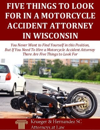 FIVE THINGS TO LOOK 
FOR IN A MOTORCYCLE ACCIDENT ATTORNEY 
IN WISCONSIN 
You Never Want to Find Yourself in this Position, 
But If You Need To Hire a Motorcycle Accident Attorney There Are Five Things to Look For  