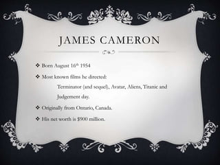 JAMES CAMERON
 Born August 16th 1954
 Most known films he directed:
Terminator (and sequel), Avatar, Aliens, Titanic and
Judgement day.
 Originally from Ontario, Canada.
 His net worth is $900 million.
 