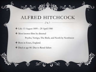 ALFRED HITCHCOCK
 Life: 13 August 1899 – 29 April 1980
 Most known films he directed
Psycho, Vertigo, The Birds, and North by Northwest
 Born in Essex, England.
 Died at age 80. Due to Renal failure
 