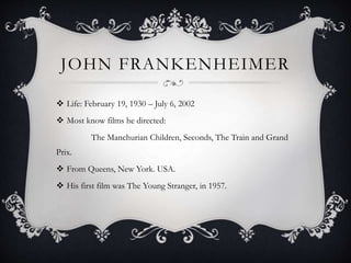 JOHN FRANKENHEIMER
 Life: February 19, 1930 – July 6, 2002
 Most know films he directed:
The Manchurian Children, Seconds, The Train and Grand
Prix.
 From Queens, New York. USA.
 His first film was The Young Stranger, in 1957.
 