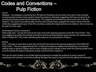 Sound 
Dialogue – the dialogue is surprising from the type of characters we are shown who seem to be everyday 
innocent people however there speech shows the audience otherwise suggesting that they are about to do 
something everyday people feel threatened by. This suggests the threatening nature to the rest of the film. 
Ambient – the use of a soundtrack after the first scene of pulp fiction suggests the chaotic nature of the film 
whilst also suggesting the year of the film providing a setting the target audience can relate to, this is shown by 
the type of music used. 
Camerawork/ Camera movement 
Wide angle shot – we see this shot as the main shot of the opening sequence of the film ‘Pulp Fiction’. This 
can suggest how quickly the change of emotions and the contrast between good and bad can create tension 
within a thriller film. This is also something the audience can sympathise or relate to. 
Editing 
Pace – the pace is quite slow to start with during the first scene of the opening sequence of the thriller film 
‘Pulp Fiction’. This can suggest that the film is making the audience believe that everything is normal and 
nothing major is going to happen yet this soon changes by the change of pace when the opening credits come 
on and increase the speed creating the chaotic nature the film is based on. 
This can be used similarly in our thriller opening sequence to enable the audience to have a sense of 
uncertainty and confusion as the film suddenly changes from good to bad and how this affects the characters. 
 
