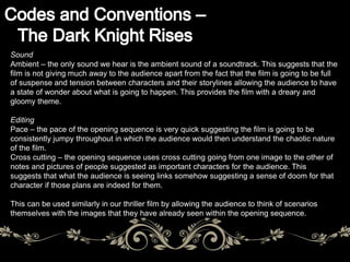 Sound 
Ambient – the only sound we hear is the ambient sound of a soundtrack. This suggests that the 
film is not giving much away to the audience apart from the fact that the film is going to be full 
of suspense and tension between characters and their storylines allowing the audience to have 
a state of wonder about what is going to happen. This provides the film with a dreary and 
gloomy theme. 
Editing 
Pace – the pace of the opening sequence is very quick suggesting the film is going to be 
consistently jumpy throughout in which the audience would then understand the chaotic nature 
of the film. 
Cross cutting – the opening sequence uses cross cutting going from one image to the other of 
notes and pictures of people suggested as important characters for the audience. This 
suggests that what the audience is seeing links somehow suggesting a sense of doom for that 
character if those plans are indeed for them. 
This can be used similarly in our thriller film by allowing the audience to think of scenarios 
themselves with the images that they have already seen within the opening sequence. 
