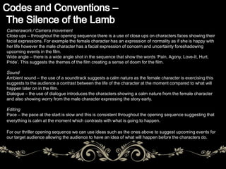 Camerawork / Camera movement 
Close ups – throughout the opening sequence there is a use of close ups on characters faces showing their 
facial expressions. For example the female character has an expression of normality as if she is happy with 
her life however the male character has a facial expression of concern and uncertainty foreshadowing 
upcoming events in the film. 
Wide angle – there is a wide angle shot in the sequence that show the words ‘Pain, Agony, Love-It, Hurt, 
Pride’. This suggests the themes of the film creating a sense of doom for the film. 
Sound 
Ambient sound – the use of a soundtrack suggests a calm nature as the female character is exercising this 
suggests to the audience a contrast between the life of the character at the moment compared to what will 
happen later on in the film. 
Dialogue – the use of dialogue introduces the characters showing a calm nature from the female character 
and also showing worry from the male character expressing the story early. 
Editing 
Pace – the pace at the start is slow and this is consistent throughout the opening sequence suggesting that 
everything is calm at the moment which contrasts with what is going to happen. 
For our thriller opening sequence we can use ideas such as the ones above to suggest upcoming events for 
our target audience allowing the audience to have an idea of what will happen before the characters do. 
 