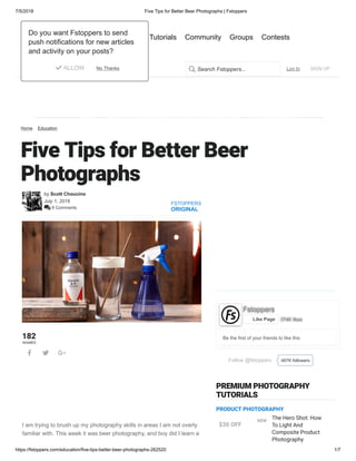 7/5/2018 Five Tips for Better Beer Photographs | Fstoppers
https://fstoppers.com/education/five-tips-better-beer-photographs-262520 1/7
Home Education
Five Tips for Better Beer
Photographs
by Scott Choucino
July 1, 2018
 8 Comments
FSTOPPERS
ORIGINAL
182
SHARES
  
I am trying to brush up my photography skills in areas I am not overly
familiar with. This week it was beer photography, and boy did I learn a
Follow @fstoppers 487K followers
Be the first of your friends to like this
Fstoppers
374K likesLike Page
PREMIUM PHOTOGRAPHY
TUTORIALS
The Hero Shot: How
To Light And
Composite Product
Photography
$30 OFF
NEW
PRODUCT PHOTOGRAPHY
Log In SIGN UPSearch Fstoppers...
Articles Tutorials Community Groups Contests
Do you want Fstoppers to send
push notifications for new articles
and activity on your posts?
 ALLOW No Thanks
 