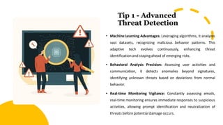 Tip 1 - Advanced
Threat Detection
• Machine Learning Advantages: Leveraging algorithms, it analyzes
vast datasets, recognizing malicious behavior patterns. This
adaptive tech evolves continuously, enhancing threat
identification and stayingahead of emerging risks.
• Behavioral Analysis Precision: Assessing user activities and
communication, it detects anomalies beyond signatures,
identifying unknown threats based on deviations from normal
behavior.
• Real-time Monitoring Vigilance: Constantly assessing emails,
real-time monitoring ensures immediate responses to suspicious
activities, allowing prompt identification and neutralization of
threats before potential damage occurs.
 