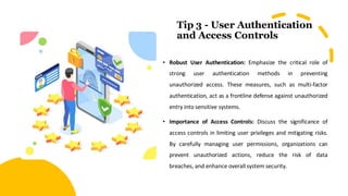Tip 3 - User Authentication
and Access Controls
• Robust User Authentication: Emphasize the critical role of
strong user authentication methods in preventing
unauthorized access. These measures, such as multi-factor
authentication, act as a frontline defense against unauthorized
entry into sensitive systems.
• Importance of Access Controls: Discuss the significance of
access controls in limiting user privileges and mitigating risks.
By carefully managing user permissions, organizations can
prevent unauthorized actions, reduce the risk of data
breaches, and enhance overall system security.
 