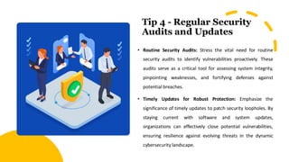 Tip 4 - Regular Security
Audits and Updates
• Routine Security Audits: Stress the vital need for routine
security audits to identify vulnerabilities proactively. These
audits serve as a critical tool for assessing system integrity,
pinpointing weaknesses, and fortifying defenses against
potential breaches.
• Timely Updates for Robust Protection: Emphasize the
significance of timely updates to patch security loopholes. By
staying current with software and system updates,
organizations can effectively close potential vulnerabilities,
ensuring resilience against evolving threats in the dynamic
cybersecurity landscape.
 