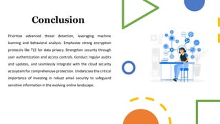 Conclusion
Prioritize advanced threat detection, leveraging machine
learning and behavioral analysis. Emphasize strong encryption
protocols like TLS for data privacy. Strengthen security through
user authentication and access controls. Conduct regular audits
and updates, and seamlessly integrate with the cloud security
ecosystem for comprehensive protection. Underscore the critical
importance of investing in robust email security to safeguard
sensitive information in the evolving online landscape.
 