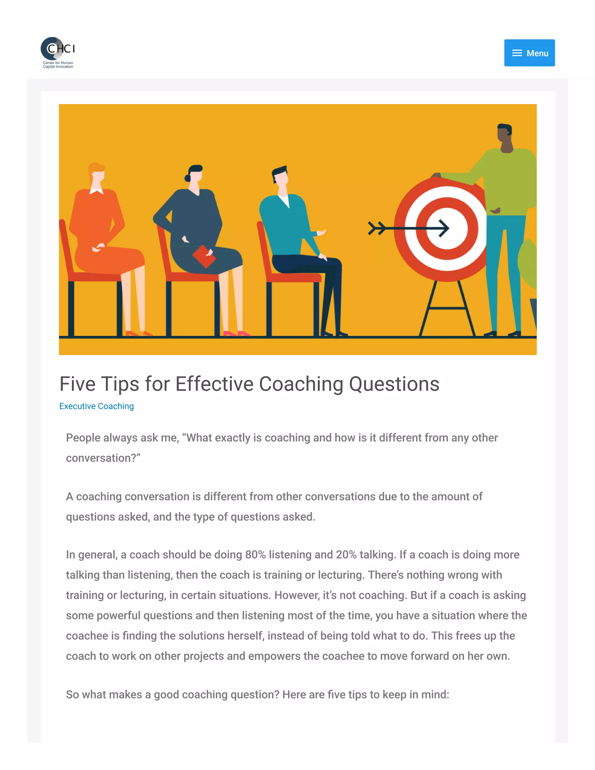 Five Tips for Effective Coaching Questions
Executive Coaching
People always ask me, “What exactly is coaching and how is it different from any other
conversation?”
A coaching conversation is different from other conversations due to the amount of
questions asked, and the type of questions asked.
In general, a coach should be doing 80% listening and 20% talking. If a coach is doing more
talking than listening, then the coach is training or lecturing. There’s nothing wrong with
training or lecturing, in certain situations. However, it’s not coaching. But if a coach is asking
some powerful questions and then listening most of the time, you have a situation where the
coachee is ﬁnding the solutions herself, instead of being told what to do. This frees up the
coach to work on other projects and empowers the coachee to move forward on her own.
So what makes a good coaching question? Here are ﬁve tips to keep in mind:
 Menu
 