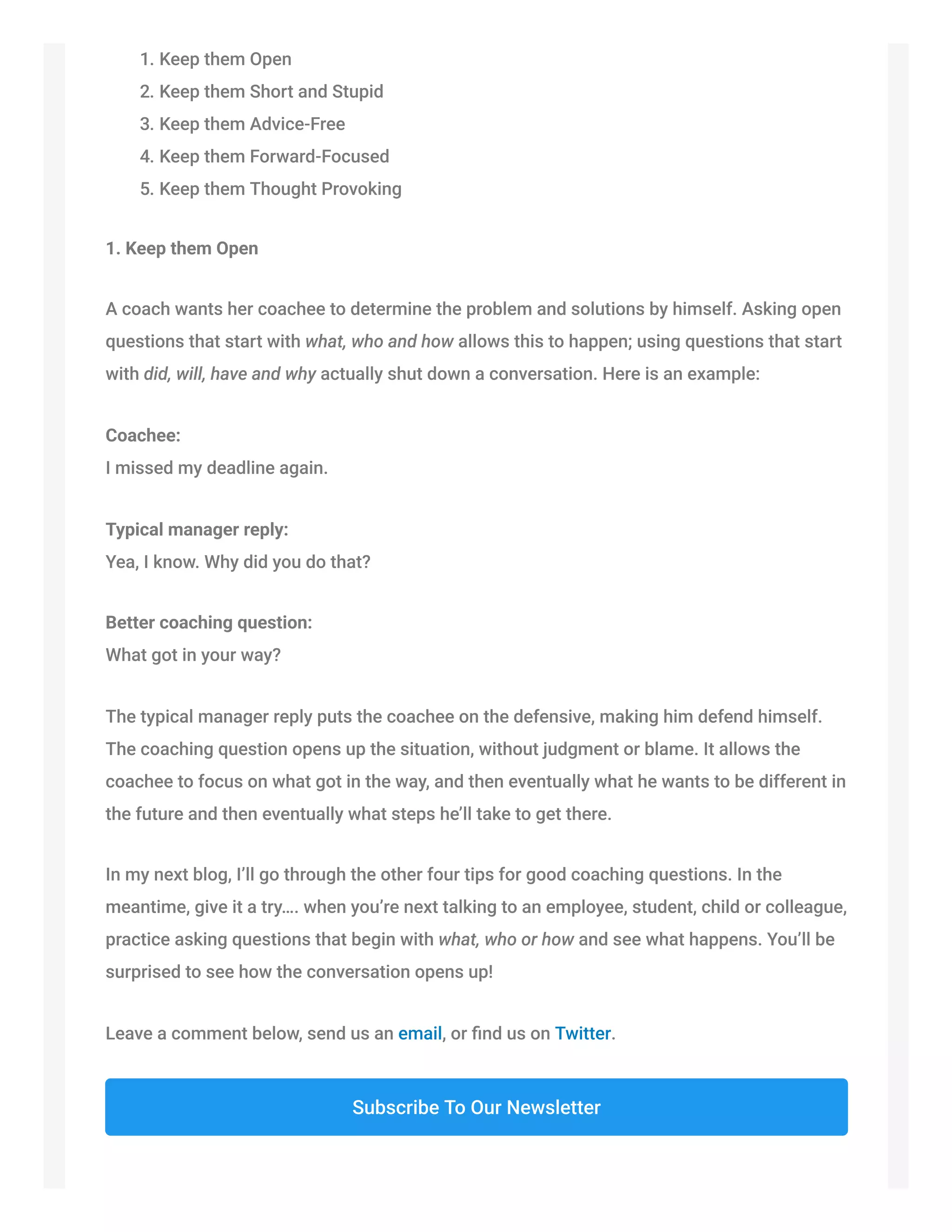 1. Keep them Open
2. Keep them Short and Stupid
3. Keep them Advice-Free
4. Keep them Forward-Focused
5. Keep them Thought Provoking
1. Keep them Open
A coach wants her coachee to determine the problem and solutions by himself. Asking open
questions that start with what, who and how allows this to happen; using questions that start
with did, will, have and why actually shut down a conversation. Here is an example:
Coachee:
I missed my deadline again.
Typical manager reply:
Yea, I know. Why did you do that?
Better coaching question:
What got in your way?
The typical manager reply puts the coachee on the defensive, making him defend himself.
The coaching question opens up the situation, without judgment or blame. It allows the
coachee to focus on what got in the way, and then eventually what he wants to be different in
the future and then eventually what steps he’ll take to get there.
In my next blog, I’ll go through the other four tips for good coaching questions. In the
meantime, give it a try…. when you’re next talking to an employee, student, child or colleague,
practice asking questions that begin with what, who or how and see what happens. You’ll be
surprised to see how the conversation opens up!
Leave a comment below, send us an email, or ﬁnd us on Twitter.
Subscribe To Our Newsletter
 