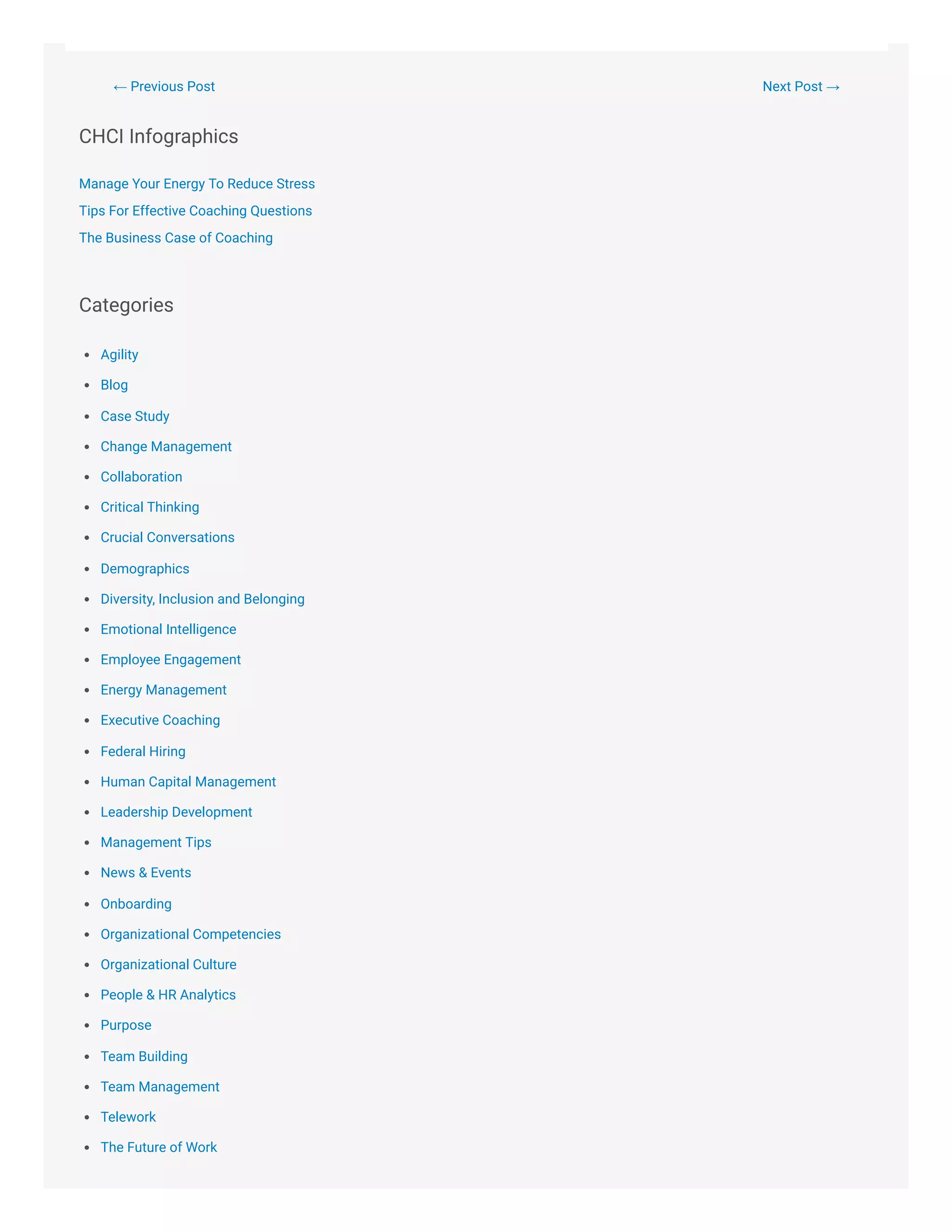 ← Previous Post Next Post →
CHCI Infographics
Manage Your Energy To Reduce Stress
Tips For Effective Coaching Questions
The Business Case of Coaching
Categories
Agility
Blog
Case Study
Change Management
Collaboration
Critical Thinking
Crucial Conversations
Demographics
Diversity, Inclusion and Belonging
Emotional Intelligence
Employee Engagement
Energy Management
Executive Coaching
Federal Hiring
Human Capital Management
Leadership Development
Management Tips
News & Events
Onboarding
Organizational Competencies
Organizational Culture
People & HR Analytics
Purpose
Team Building
Team Management
Telework
The Future of Work
 