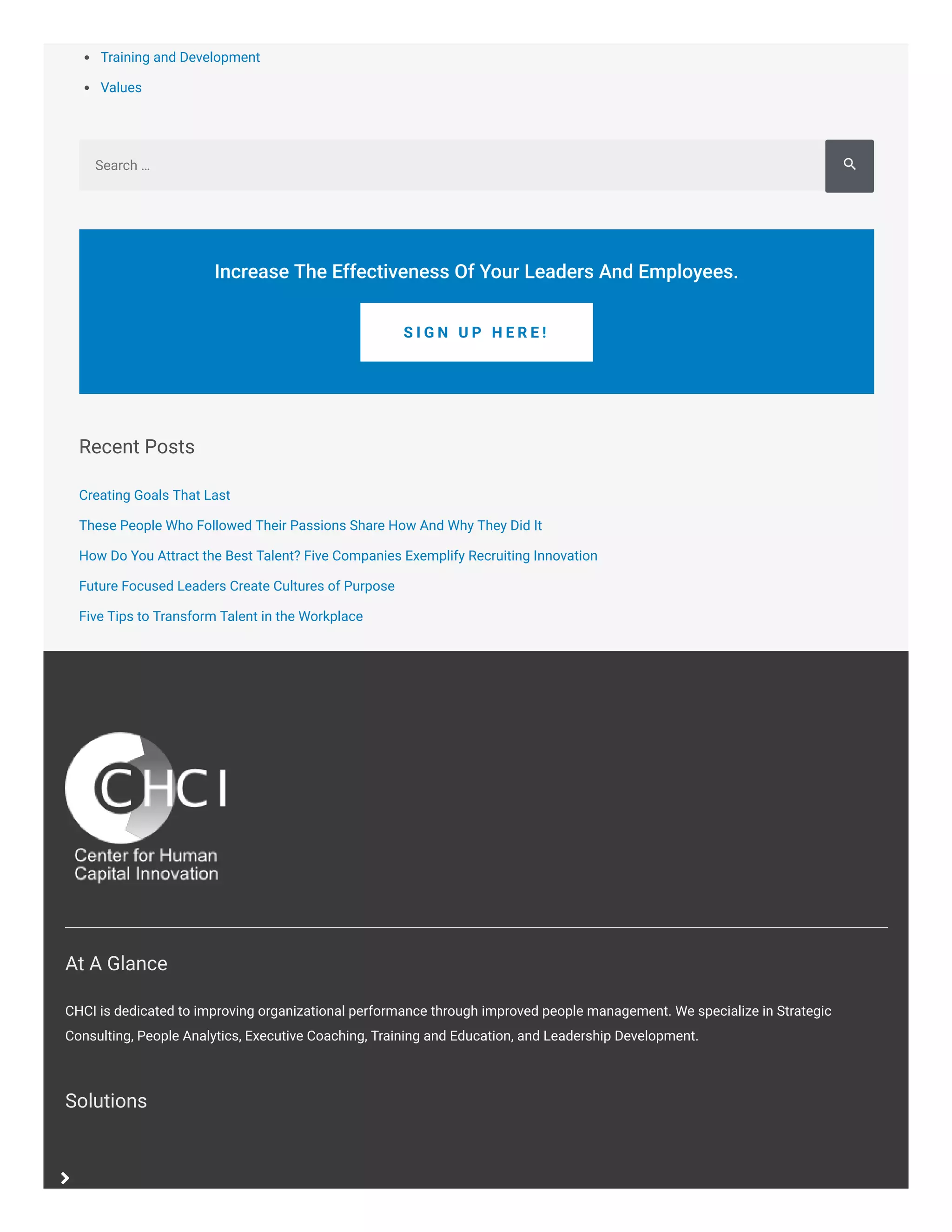 Training and Development
Values
Recent Posts
Creating Goals That Last
These People Who Followed Their Passions Share How And Why They Did It
How Do You Attract the Best Talent? Five Companies Exemplify Recruiting Innovation
Future Focused Leaders Create Cultures of Purpose
Five Tips to Transform Talent in the Workplace
Search …
Increase The Effectiveness Of Your Leaders And Employees.
S I G N U P H E R E !
At A Glance
CHCI is dedicated to improving organizational performance through improved people management. We specialize in Strategic
Consulting, People Analytics, Executive Coaching, Training and Education, and Leadership Development.
Solutions

Sear

 